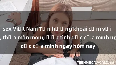 sex Việt Nam Tận hưởng khoái cảm với gái xinh sex, thỏa mãn mong ước tình dục của mình ngay hôm nay