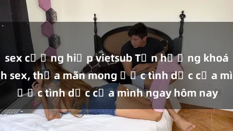 sex cưỡng hiếp vietsub Tận hưởng khoái cảm với gái xinh sex, thỏa mãn mong ước tình dục của mình ngay hôm nay
