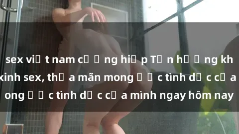 sex việt nam cưỡng hiếp Tận hưởng khoái cảm với gái xinh sex, thỏa mãn mong ước tình dục của mình ngay hôm nay