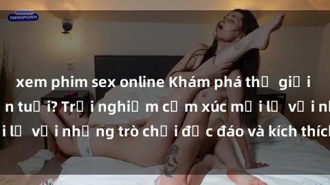xem phim sex online Khám phá thế giới sex trực tuyến: Hơn tuổi? Trải nghiệm cảm xúc mới lạ với những trò chơi độc đáo và kích thích người lớn