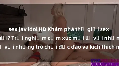 sex jav idol HD Khám phá thế giới sex trực tuyến: Hơn tuổi? Trải nghiệm cảm xúc mới lạ với những trò chơi độc đáo và kích thích người lớn