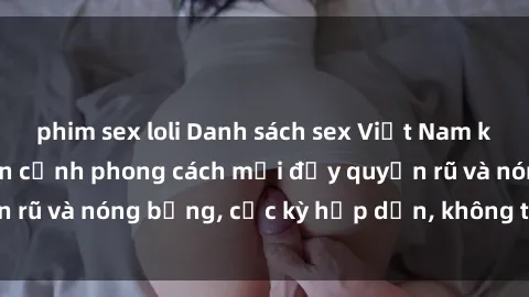 phim sex loli Danh sách sex Việt Nam không che - Ảnh toàn cảnh phong cách mới đầy quyến rũ và nóng bỏng, cực kỳ hấp dẫn, không thể bỏ qua!