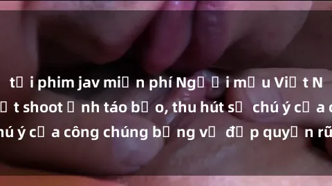 tải phim jav miễn phí Người mẫu Việt Nam gây sốt với loạt shoot ảnh táo bạo, thu hút sự chú ý của công chúng bằng vẻ đẹp quyến rũ và gợi cảm.