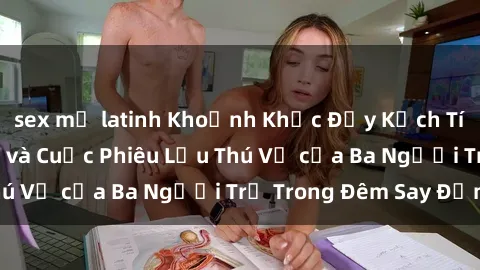 sex mỹ latinh Khoảnh Khắc Đầy Kịch Tính: Sex  Việt Nam và Cuộc Phiêu Lưu Thú Vị của Ba Người Trẻ Trong Đêm Say Đắm