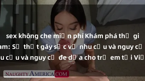 sex không che miễn phí Khám phá thế giới sex loli Việt Nam: Sự thật gây sốc về nhu cầu và nguy cơ đe dọa cho trẻ em tại Việt Nam