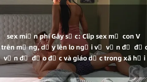 sex miễn phí Gây sốc: Clip sex mẹ con Việt Nam lan truyền trên mạng, dấy lên lo ngại về vấn đề đạo đức và giáo dục trong xã hội hiện nay.